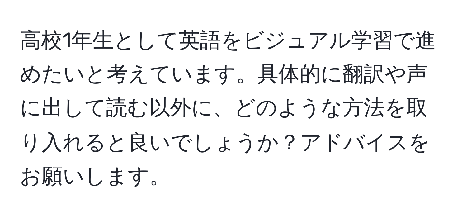 高校1年生として英語をビジュアル学習で進めたいと考えています。具体的に翻訳や声に出して読む以外に、どのような方法を取り入れると良いでしょうか？アドバイスをお願いします。