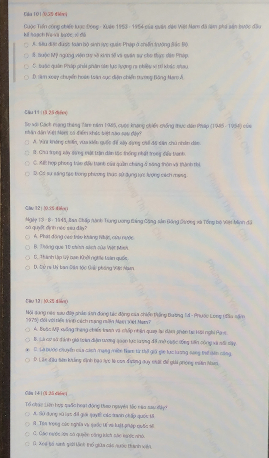 (9,25 điểm)
Cuộc Tiến công chiến lược Đông - Xuân 1953 - 1954 của quân dân Việt Nam đã làm phá sản bước đầu
kế hoạch Na-va bước, vì đã
A. tiêu diệt được toàn bộ sinh lực quân Pháp ở chiến trường Bắc Bộ
B. buộc Mỹ ngừng viện trợ về kinh tế và quân sự cho thực dân Pháp.
C. buộc quân Pháp phải phân tán lực lượng ra nhiều vị trì khác nhau.
D. làm xoay chuyến hoàn toàn cục diện chiến trường Đông Nam Á.
Câu 11 | (0.25 điểm)
So với Cách mạng tháng Tám năm 1945, cuộc kháng chiến chống thực dân Pháp (1945 - 1954) của
nhân dân Việt Nam có điểm khác biệt nào sau đây?
A. Vừs kháng chiến, vừa kiến quốc đế xây dựng chế độ dân chú nhân dân.
B. Chú trọng xây dựng mật trận dân tộc thống nhất trong đấu tranh.
C. Kết hợp phong trào đấu tranh của quần chúng ở nông thôn và thành thị,
D. Có sự sáng tạo trong phương thức sứ dụng lực lượng cách mạng,
Câu 12 | (0.25 điểm)
Ngày 13 - 8 - 1945, Ban Chấp hành Trung ương Đảng Cộng sản Đông Dương và Tổng bộ Việt Minh đã
có quyết định nào sau đây?
A. Phát động cao trào kháng Nhật, cứu nước.
B. Thông qua 10 chính sách của Việt Minh.
C. Thành lập Uý ban Khởi nghĩa toàn quốc,
D. Cứ ra Uý ban Dân tộc Giải phóng Việt Nam.
Câu 13 | (0.25 điểm)
Nội dung nào sau đãy phần ánh đúng tác động của chiến thắng Đường 14 - Phước Long (đầu năm
1975) đối với tiến trình cách mạng miền Nam Việt Nam?
A. Buộc Mỹ xuống thang chiến tranh và chấp nhận quay lại đàm phân tại Hội nghị Pa-ri.
B. Là cơ sở đánh giá toàn diện tương quan lực lượng để mở cuộc tổng tiến công và nổi dậy.
C. La bước chuyển của cách mạng miền Nam từ thế giữ gin lực lượng sang thế tiến công
D. Lần đầu tiên khẳng định bạo lực là con đường duy nhất đế giải phóng miền Nam.
Câu 14 | (0.25 điểm)
Tổố chức Liên hợp quốc hoạt động theo nguyên tắc nào sau đây?
A. Sứ dụng vũ lực để giải quyết các tranh chấp quốc tế,
B. Tôn trọng các nghĩa vụ quốc tế và luật pháp quốc tế.
C. Các nước lớn có quyền công kích các nước nhỏ.
D. Xoá bó ranh giới lãnh thổ giữa các nước thành viên.