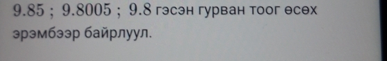 9.85; 9.8005; 9.8 гэсэн гурван тоог есех 
эрэмбээр байрлуул.