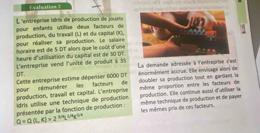 Evaluation 2 ansid Sezu n stovaris al 
L ‘entreprise Idris de production de jouets 
pour enfants utilise deux facteurs de 
production, du travail (L) et du capital (K), 
pour réaliser sa production. Le salaire 
horaire est de 5 DT alors que le coût d'une 
heure d’utilisation du capital est de 30 DT. 
L'entreprise vend l'unité de produit à 35
DT. La demande adressée à l'entreprise s'est 
Cette entreprise estime dépenser 6000 DT énormément accrue. Elle envisage alors de 
pour rémunérer les facteurs de doubler sa production tout en gardant la 
production, travail et capital. L’entreprise même proportion entre les facteurs de 
Idris utilise une technique de production production. Elle continue aussi d'utiliser la
Q=Q(L,K)=2^(3/4)L^(1/4)K^(3/4) présentée par la fonction de production : même technique de production et de payer 
les mêmes prix de ces facteurs.