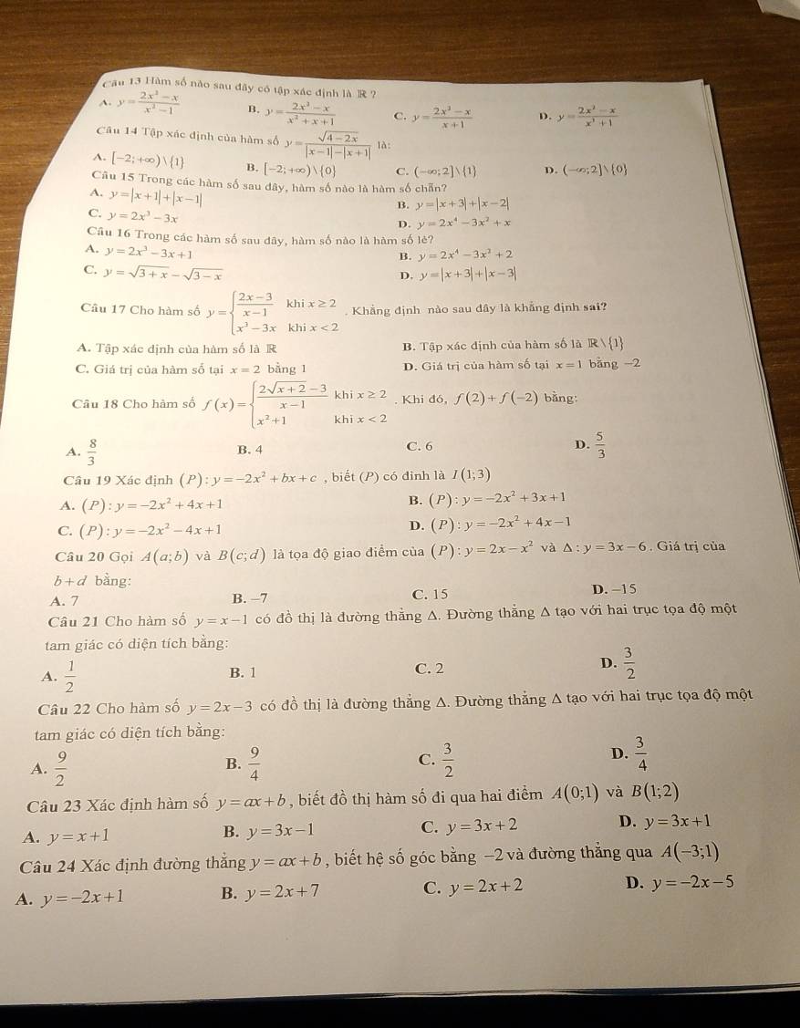 Cầu 13 Hàm số nào sau đây có tập xác định là R ?
A. y= (2x^2-x)/x^2-1  B. y= (2x^2-x)/x^2+x+1  C. y= (2x^2-x)/x+1  D. y= (2x^2-x)/x^3+1 
Câu 14 Tập xác định của hàm số y= (sqrt(4-2x))/|x-1|-|x+1|  là:
A. [-2;+∈fty ) 1 B. [-2;+∈fty ) 0 C. (-∈fty ;2]vee  1 D. (-∈fty ;2]vee  0
Câu 15 Trong các hàm số sau đây, hàm số nào là hàm số chān?
B. y=|x+3|+|x-2|
A. y=|x+1|+|x-1| y=2x^4-3x^2+x
C. y=2x^3-3x
D.
Câu 16 Trong các hàm số sau đây, hàm số nào là hàm số lẻ?
A. y=2x^3-3x+1
B. y=2x^4-3x^2+2
C. y=sqrt(3+x)-sqrt(3-x)
D. y=|x+3|+|x-3|
Câu 17 Cho hàm số y=beginarrayl  (2x-3)/x-1 khix≥ 2 x^3-3xkhix<2endarray.. Khẳng định nào sau dây là khẳng định sai?
A. Tập xác dịnh của hàm số là R B. Tập xác định của hàm số là R/ 1
C. Giá trị của hàm số tại x=2 bằng 1 D. Giá trị của hàm số tại x=1 bǎng 2
Câu 18 Cho hàm số f(x)=beginarrayl  (2sqrt(x+2)-3)/x-1 khix≥ 2 x^2+1khix<2endarray.. Khi đó, f(2)+f(-2) bằng:
A.  8/3  B. 4 C. 6 D.  5/3 
Câu 19 Xác định (P):y=-2x^2+bx+c , biết (P) có đinh là I(1;3)
A. (P):y=-2x^2+4x+1
B. (P):y=-2x^2+3x+1
C. (P):y=-2x^2-4x+1
D. (P):y=-2x^2+4x-1
Câu 20 Gọi A(a;b) và B(c;d) là tọa độ giao điểm của (P) ):y=2x-x^2 và △ :y=3x-6. Giá trị của
b+d bằng:
A. 7 B. −7 C. 15 D. −15
Câu 21 Cho hàm số y=x-1 có đồ thị là đường thẳng Δ. Đường thẳng Δ tạo với hai trục tọa độ một
tam giác có diện tích bằng:
A.  1/2 
B. 1 C. 2 D.  3/2 
Câu 22 Cho hàm số y=2x-3 có đồ thị là đường thẳng A. Đường thẳng A tạo với hai trục tọa độ một
tam giác có diện tích bằng:
A.  9/2   9/4  C.  3/2   3/4 
B.
D.
Câu 23 Xác định hàm số y=ax+b , biết đồ thị hàm số đi qua hai điểm A(0;1) và B(1;2)
D.
A. y=x+1
B. y=3x-1
C. y=3x+2 y=3x+1
Câu 24 Xác định đường thắng y=ax+b , biết hệ số góc bằng −2 và đường thẳng qua A(-3;1)
A. y=-2x+1 B. y=2x+7 C. y=2x+2 D. y=-2x-5