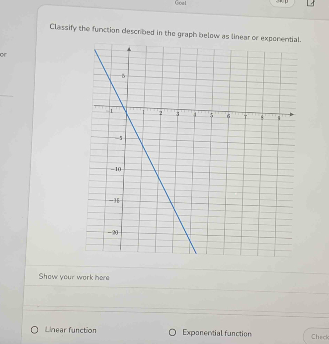 Goal 3kip
Classify the function described in the graph below as linear or exponential.
or
Show your work here
Linear function Exponential function Check