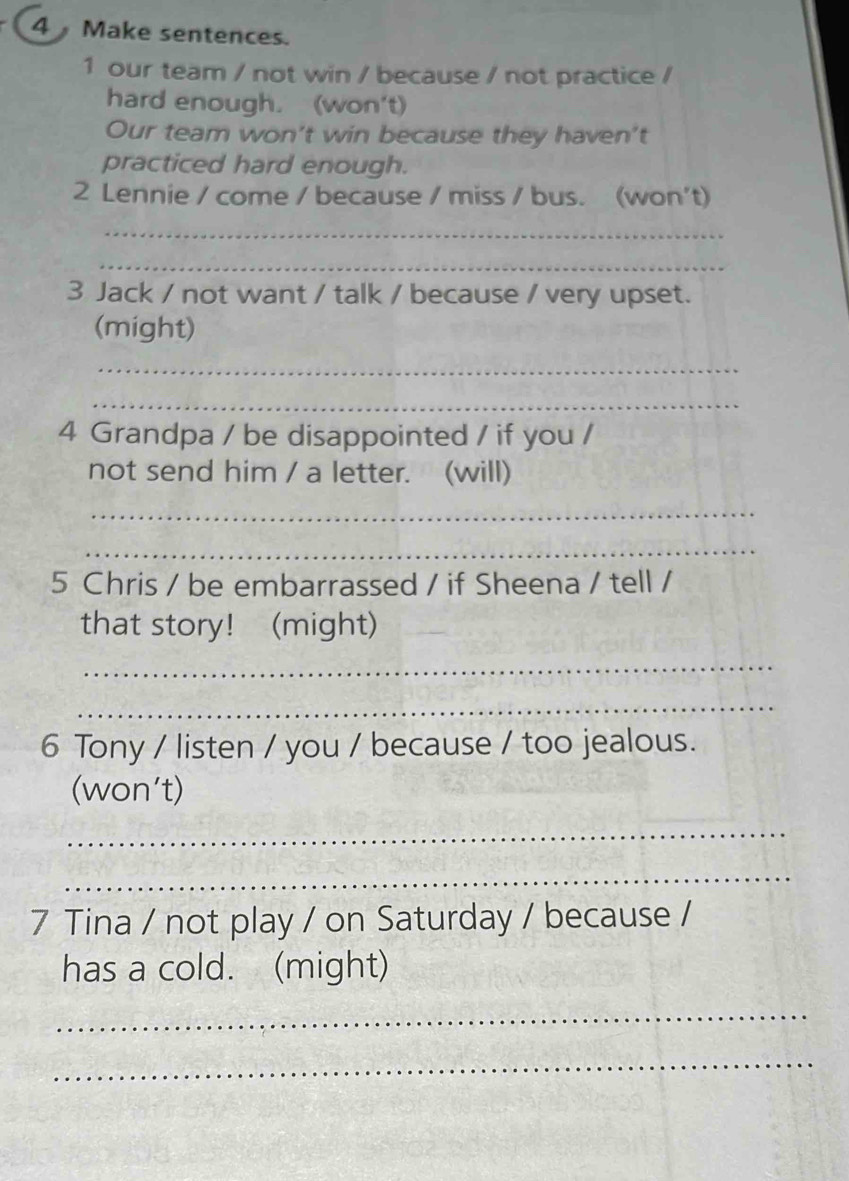 Make sentences. 
1 our team / not win / because / not practice / 
hard enough. (won't) 
Our team won't win because they haven't 
practiced hard enough. 
2 Lennie / come / because / miss / bus. (won't) 
_ 
_ 
3 Jack / not want / talk / because / very upset. 
(might) 
_ 
_ 
4 Grandpa / be disappointed / if you / 
not send him / a letter. (will) 
_ 
_ 
5 Chris / be embarrassed / if Sheena / tell / 
that story! (might) 
_ 
_ 
6 Tony / listen / you / because / too jealous. 
(won't) 
_ 
_ 
7 Tina / not play / on Saturday / because / 
has a cold. (might) 
_ 
_