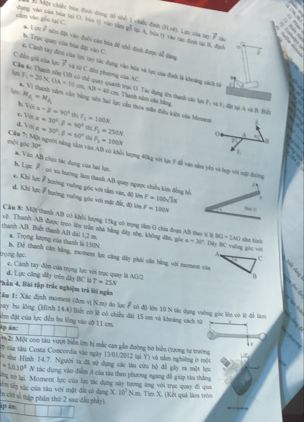 cấm vào gỗc tại C.
M c Một chiếc búa đinh dùng đễ nhỏ 1 chiếc đính (H.ve) 1. Lực của tay vector F tác
dụng vào cán bủa tại O, búa tỷ vào tầm gỗ tại A, búa 9 tán đinh tại B, định 0
a. Lực overline F nền đặt vào đuôi cán búa đề nhỗ đinh được dễ dàng
b. Trục quay của búa đặt vào C.
F
c. Cánh tay đòn của lực tay tác dụng vào búa và lực của đinh là khoảng cách từ
C đến giả của lực vector F và từ C đến phương của AC.
 
Câu 6: Thanh nhẹ OB có thed quay quanh trục O. Tác dụng lên thanh các hực F_0 và
lạc F_1=20N,OA=10 A cơ AB=40cm Thanh nằm cân bằng,
lạc: M_f_1=M_f_2
a. Vi thanh nằm cân bằng nên hai lực cần thóa mãn điều kiện của Moment
F_2 đặt tại A và B. Biết
b. Với alpha =beta =90° thì F_2=100N.
c. Với alpha =30°;beta =90° thì F_2=250N.
d. Với alpha =30°;beta =60° thì F_2=100N.
0 A 42° B
một góc 30°.
a
A
Câu 7: Một người năng tầm ván AB có khối lượng 40kg với lục F đễ văn nằm yên và hợp với mặt đường
a. Ván AB chịu tác dụng của hai lực. B
b. Lực F có xu hướng làm thanh AB quay ngược chiều kim đồng hồ
c. Khi lực F hướng vuỡng góc với tấm ván, độ lớn F=100sqrt(3)N
d. Khi lực F hướng vuông góc với mặt đất, độ lớn F=100N
nh 13
Câu 8: Một thanh AB có khối lượng 15kg có trọng tâm G chia đoạn AB theo tỉ lộ BG=2AG như hình
vệ. Thanh AB được treo lên trần nhà bằng dây nhẹ, không dân, góc a=30° 7. Dây BC vuông gốc với
thanh AB. Biết thanh AB dài 1,2 m. 
a. Trọng lượng của thanh là 150N.
trọng lực.
b. Dhat hat overline overline O thanh cân bằng, moment lực căng dây phải cân bằng với moment của
c. Cánh tay đòn của trọng lực với trục quay là
d. Lực căng dây trên dây BC là T=25N AC V/2 
Phần 4. Bài tập trắc nghiệm trả lời ngắn
Tâu 1: Xác định moment (đơn vị N.m) do lực vector F có độ lớn 10 N tác dụng vuông góc lên cờ lê để làm
bay bu lông (Hình 14.4) Biết cờ lê có chiều dài 15 cm và khoảng cách từ
đêm đặt của lực đến bu lông vào cỡ 11 cm.
áp án:
ận 2: Một con tàu vượt biển lớn bị mắc cạn gần đường bờ biển (tương tự trường
TP của tàu Costa Concordia vào ngày 13/01/2012 tại Ý) và nằm nghiêng ở một
1 0°
c như Hình 14.7. Người ta đã sử dụng các tàu cứu hộ để gây ra một lực
=5,0.10^5N tác dụng vào điểm A của tàu theo phương ngang để giúp tàu thẳng
8 trò lại. Moment lực của lực tác dụng này tương ứng với trục quay đi qua
tiểm tiếp xúc của tàu với mặt đất có đạng X.10^7N.m. Tim X. (Kết quả làm tròn
cn chữ số thập phân thứ 2 sau dầu phầy).
ip án:
e