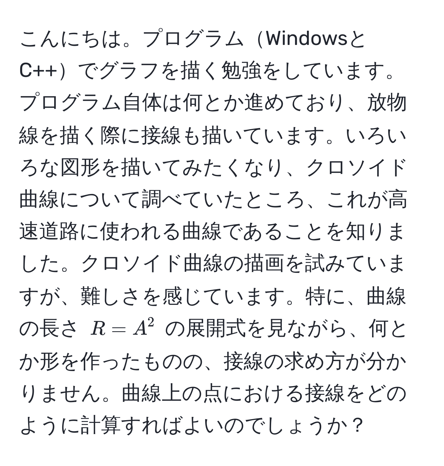 こんにちは。プログラムWindowsとC++でグラフを描く勉強をしています。プログラム自体は何とか進めており、放物線を描く際に接線も描いています。いろいろな図形を描いてみたくなり、クロソイド曲線について調べていたところ、これが高速道路に使われる曲線であることを知りました。クロソイド曲線の描画を試みていますが、難しさを感じています。特に、曲線の長さ ( R = A^2 ) の展開式を見ながら、何とか形を作ったものの、接線の求め方が分かりません。曲線上の点における接線をどのように計算すればよいのでしょうか？