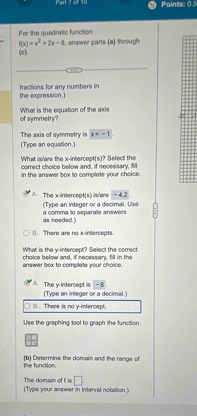 Points: 0.5
For the quadratic function
f(x)=x^2+2x-8 , answer parts (a) through
(c).
fractions for any numbers in
the expression.)
What is the equation of the axis
of symmetry?
The axis of symmetry is x=-1. 
(Type an equation.)
What is/are the x-intercept(s)? Select the
correct choice below and, if necessary, fill
in the answer box to complete your choice.
A The x-intercept(s) is/are -4, 2.
(Type an integer or a decimal. Use
a comma to separate answers
as needed.)
B. There are no x-intercepts.
What is the y-intercept? Select the correct
choice below and, if necessary, fill in the
answer box to complete your choice.
A. The y-intercept is - 8.
(Type an integer or a decimal.)
B. There is no y-intercept.
Use the graphing tool to graph the function.
(b) Determine the domain and the range of
the function.
The domain of f is □. 
(Type your answer in interval notation.)