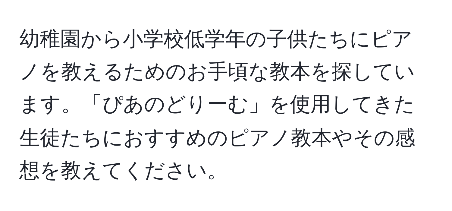 幼稚園から小学校低学年の子供たちにピアノを教えるためのお手頃な教本を探しています。「ぴあのどりーむ」を使用してきた生徒たちにおすすめのピアノ教本やその感想を教えてください。