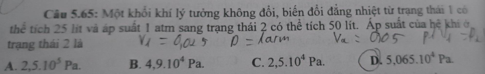 Câu 5.65: Một khối khí lý tưởng không đổi, biến đổi đẳng nhiệt từ trạng thái 1 có
thể tích 25 lít và áp suất 1 atm sang trạng thái 2 có thể tích 50 lít. Áp suất của hệ khí ở
trạng thái 2 là
A. 2,5.10^5Pa. B. 4,9.10^4Pa. C. 2,5.10^4Pa.
D. 5,065.10^4Pa.