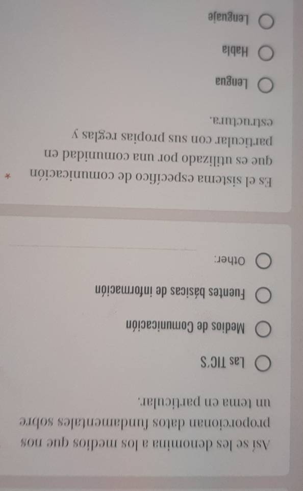Así se les denomina a los medios que nos
proporcionan datos fundamentales sobre
un tema en particular.
Las TIC'S
Medios de Comunicación
Fuentes básicas de información
_
Other:
Es el sistema específico de comunicación *
que es utilizado por una comunidad en
particular con sus propias reglas y
estructura.
Lengua
Habla
Lenguaje