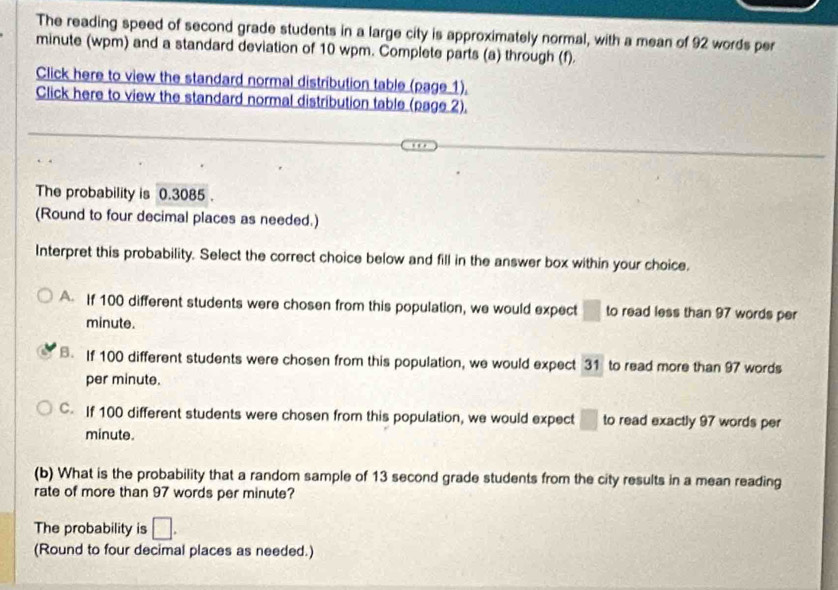 The reading speed of second grade students in a large city is approximately normal, with a mean of 92 words per
minute (wpm) and a standard deviation of 10 wpm. Complete parts (a) through (f).
Click here to view the standard normal distribution table (page 1),
Click here to view the standard normal distribution table (page 2).
The probability is 0.3085.
(Round to four decimal places as needed.)
Interpret this probability. Select the correct choice below and fill in the answer box within your choice.
A If 100 different students were chosen from this population, we would expect □ to read less than 97 words per
minute.. If 100 different students were chosen from this population, we would expect 31 to read more than 97 words
per minute.
C. If 100 different students were chosen from this population, we would expect □ to read exactly 97 words per
minute.
(b) What is the probability that a random sample of 13 second grade students from the city results in a mean reading
rate of more than 97 words per minute?
The probability is □. 
(Round to four decimal places as needed.)