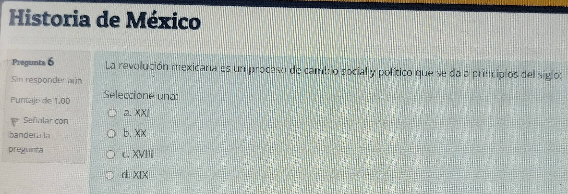 Historia de México
Pregunta 6 La revolución mexicana es un proceso de cambio social y político que se da a principios del siglo:
Sin responder aún
Puntaje de 1.00
Seleccione una:
a. XXI
Señalar con
bandera la b. XX
pregunta
c. XVIII
d. XIX