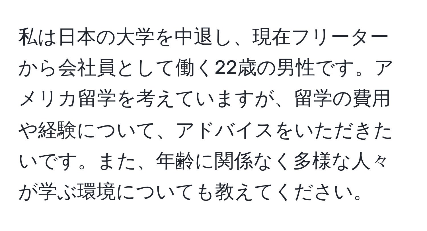 私は日本の大学を中退し、現在フリーターから会社員として働く22歳の男性です。アメリカ留学を考えていますが、留学の費用や経験について、アドバイスをいただきたいです。また、年齢に関係なく多様な人々が学ぶ環境についても教えてください。