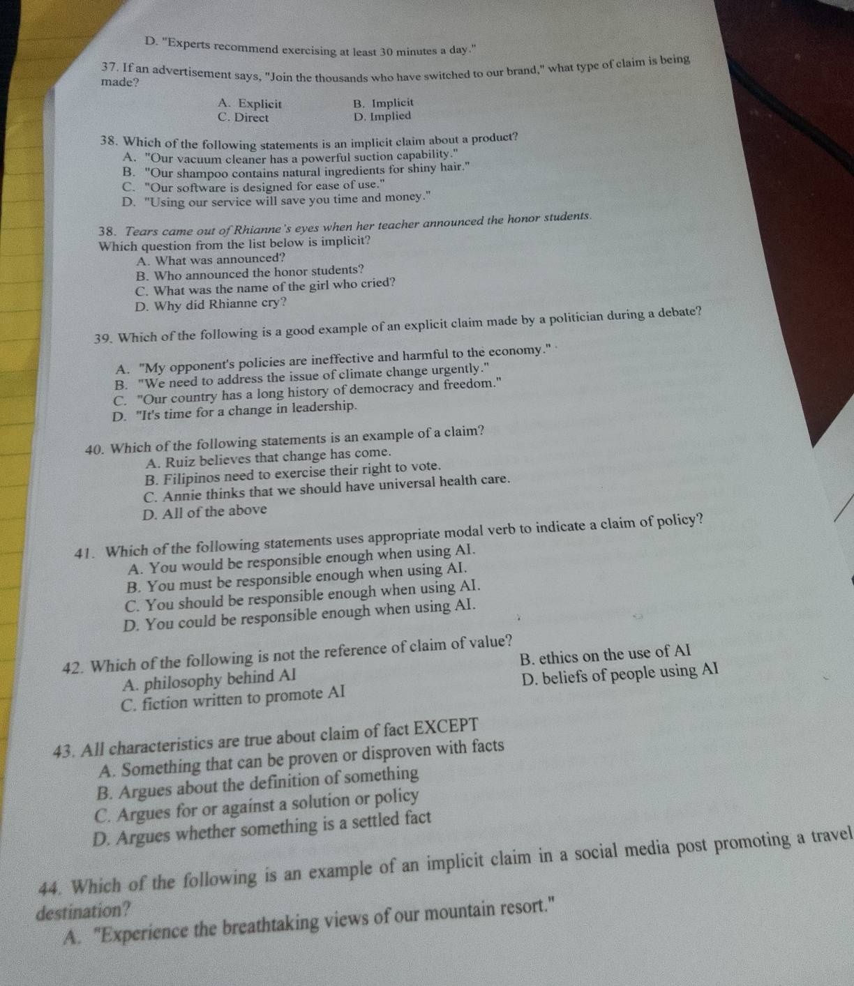D. "Experts recommend exercising at least 30 minutes a day."
made? 37. If an advertisement says, "Join the thousands who have switched to our brand," what type of claim is being
A. Explicit B. Implicit
C. Direct D. Implied
38. Which of the following statements is an implicit claim about a product?
A. "Our vacuum cleaner has a powerful suction capability."
B. "Our shampoo contains natural ingredients for shiny hair."
C. "Our software is designed for ease of use."
D. "Using our service will save you time and money."
38. Tears came out of Rhianne's eyes when her teacher announced the honor students.
Which question from the list below is implicit?
A. What was announced?
B. Who announced the honor students?
C. What was the name of the girl who cried?
D. Why did Rhianne cry?
39. Which of the following is a good example of an explicit claim made by a politician during a debate?
A. "My opponent's policies are ineffective and harmful to the economy."
B. "We need to address the issue of climate change urgently."
C. "Our country has a long history of democracy and freedom."
D. "It's time for a change in leadership.
40. Which of the following statements is an example of a claim?
A. Ruiz believes that change has come.
B. Filipinos need to exercise their right to vote.
C. Annie thinks that we should have universal health care.
D. All of the above
41. Which of the following statements uses appropriate modal verb to indicate a claim of policy?
A. You would be responsible enough when using AI.
B. You must be responsible enough when using AI.
C. You should be responsible enough when using AI.
D. You could be responsible enough when using AI.
42. Which of the following is not the reference of claim of value?
A. philosophy behind Al B. ethics on the use of AI
C. fiction written to promote AI D. beliefs of people using AI
43. All characteristics are true about claim of fact EXCEPT
A. Something that can be proven or disproven with facts
B. Argues about the definition of something
C. Argues for or against a solution or policy
D. Argues whether something is a settled fact
44. Which of the following is an example of an implicit claim in a social media post promoting a travel
destination?
A. "Experience the breathtaking views of our mountain resort."