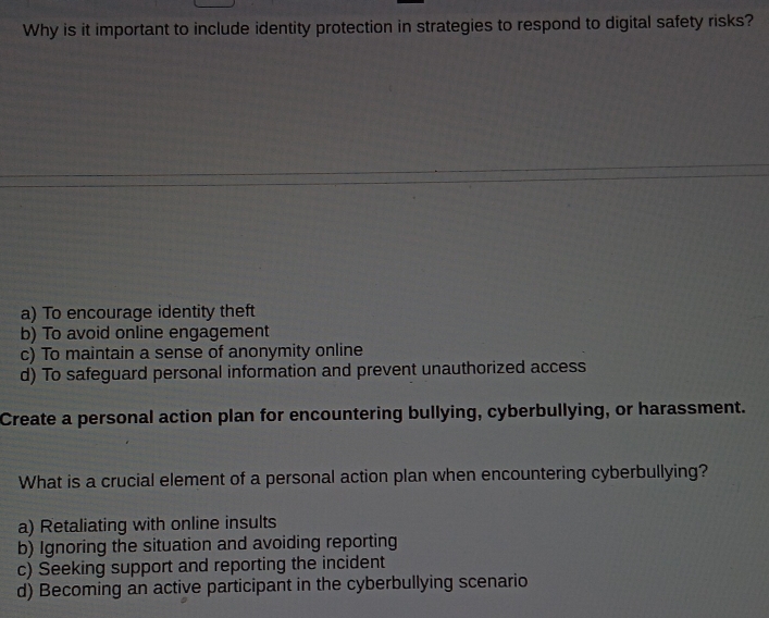 Why is it important to include identity protection in strategies to respond to digital safety risks?
a) To encourage identity theft
b) To avoid online engagement
c) To maintain a sense of anonymity online
d) To safeguard personal information and prevent unauthorized access
Create a personal action plan for encountering bullying, cyberbullying, or harassment.
What is a crucial element of a personal action plan when encountering cyberbullying?
a) Retaliating with online insults
b) Ignoring the situation and avoiding reporting
c) Seeking support and reporting the incident
d) Becoming an active participant in the cyberbullying scenario