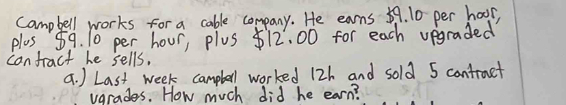 Campbell works for a cable company. He earns 59. 10 per hoor, 
plus 59. 10 per hour, plus $12. 00 for each vegraded 
canfract he sells. 
a. ) Last week camplell worked 12h and sold 5 contruct 
vgrades. How much did he earn?