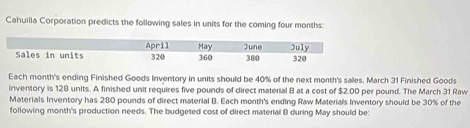 Cahuilla Corporation predicts the following sales in units for the coming four months: 
Each month's ending Finished Goods Inventory in units should be 40% of the next month's sales. March 31 Finished Goods 
inventory is 128 units. A finished unit requires five pounds of direct material B at a cost of $2.00 per pound. The March 31 Raw 
Materials Inventory has 280 pounds of direct material B. Each month's ending Raw Materials Inventory should be 30% of the 
following month's production needs. The budgeted cost of direct material B during May should be: