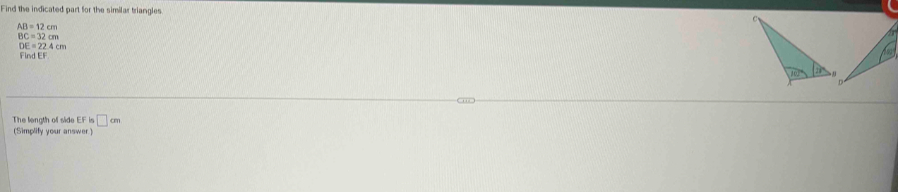 Find the indicated part for the similar triangles.
AB=12cm
BC=32cm
DE=22.4cm
Find EF
The length of side EF is□ cm
(Simplify your answer)