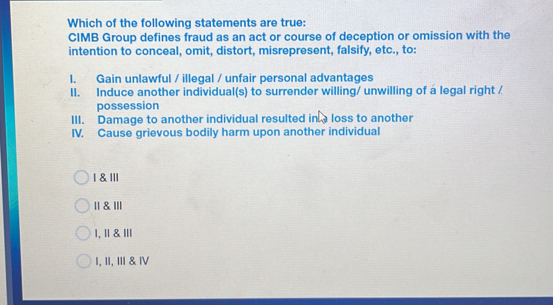 Which of the following statements are true:
CIMB Group defines fraud as an act or course of deception or omission with the
intention to conceal, omit, distort, misrepresent, falsify, etc., to:
I. Gain unlawful / illegal / unfair personal advantages
II. Induce another individual(s) to surrender willing/ unwilling of a legal right /
possession
III. Damage to another individual resulted in a loss to another
IV. Cause grievous bodily harm upon another individual
1 & ll
॥1 & ⅢlI
1, Ⅱ & Ⅲ
1, ॥I, Ⅲ & Ⅳ