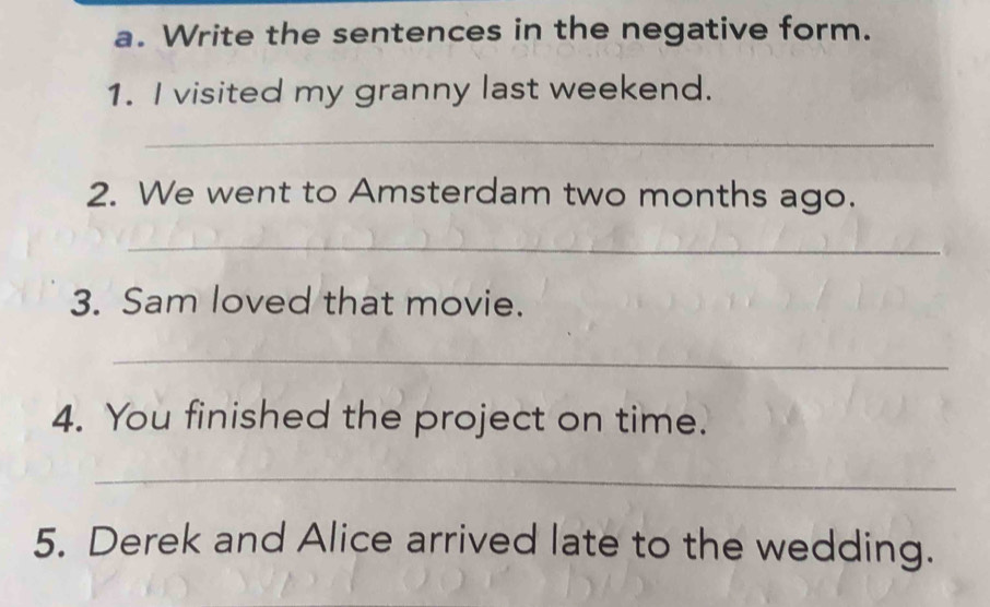 Write the sentences in the negative form. 
1. I visited my granny last weekend. 
_ 
2. We went to Amsterdam two months ago. 
_ 
3. Sam loved that movie. 
_ 
4. You finished the project on time. 
_ 
5. Derek and Alice arrived late to the wedding.