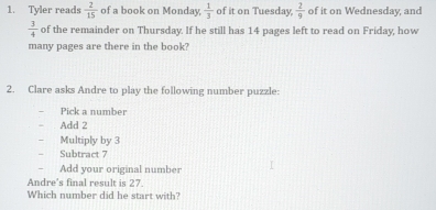 Tyler reads  2/15  of a book on Monday,  1/3  of it on Tuesday,  2/9  of it on Wednesday, and
 3/4  of the remainder on Thursday. If he still has 14 pages left to read on Friday, how 
many pages are there in the book? 
2. Clare asks Andre to play the following number puzzle: 
Pick a number 
Add 2
Multiply by 3
Subtract 7
Add your original number 
Andre's final result is 27. 
Which number did he start with?