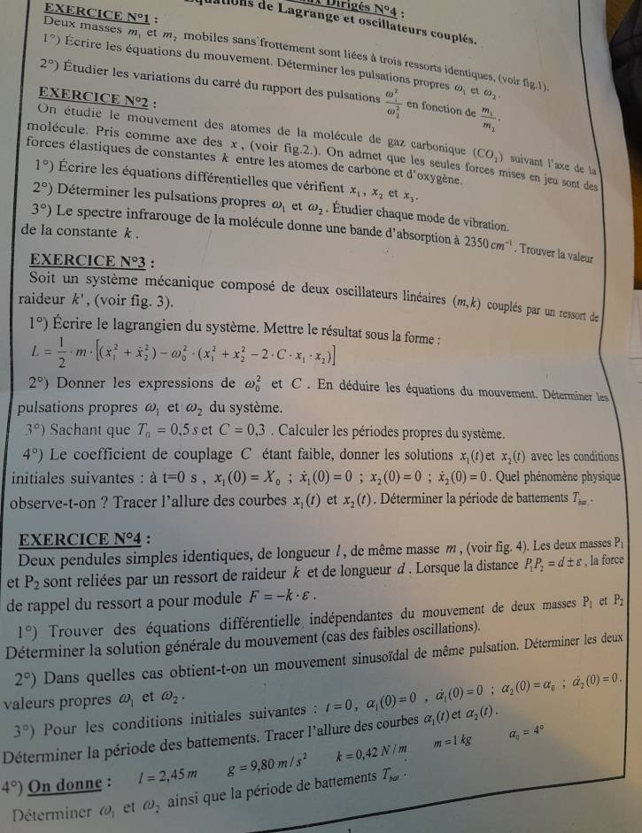 Dirigés N°4
quations de Lagrange et oscillateurs couplés.
Deux masses m, et mymobiles sans'frottement sont liées à trois ressorts identiques, (voir fig.1) EXERCICE N°1 :
1°) Écrire les équations du mouvement. Déterminer les pulsations propres
2°) Étudier les variations du carré du rapport des pulsations frac (omega _1)^2(omega _2)^2 frac m_1m_2.
O_1 et omega _2.
EXERCICE N°2 :
en fonction de
On étudie le mouvement des atomes de la molécule de gaz carbonique (CO_2) suivant l'axe de la
molécule. Pris comme axe des x , (voir fig.2.). On admet que les seules forces mises en jeu sont des
forces élastiques de constantes k entre les atomes de carbone et d'oxygène.
1°) Écrire les équations différentielles que vérifient x_1,x_2 et x_3.
2°) Déterminer les pulsations propres omega _1 et omega _2. Étudier chaque mode de vibration.
de la constante k .
3°) Le spectre infrarouge de la molécule donne une bande d'absorption à 2350cm^(-1). Trouver la valeur
EXERCICE N°3 :
Soit un système mécanique composé de deux oscillateurs linéaires (m,k) couplés par un ressort de
raideur k' , (voir fig. 3).
1°) Écrire le lagrangien du système. Mettre le résultat sous la forme :
L= 1/2 · m· [(dot x_1^(2+dot x)_2^(2)-omega _0^2· (x_1^2+x_2^2-2· C· x_1)· x_2)]
2°) Donner les expressions de omega _0^(2 et C . En déduire les équations du mouvement. Déterminer les
pulsations propres omega _1) et omega _2 du système.
3°) Sachant que T_0=0.5s et C=0,3. Calculer les périodes propres du système.
4°) Le coefficient de couplage C étant faible, donner les solutions x ()et x_2(t) avec les conditions
initiales suivantes : à t=0s,x_1(0)=X_0;dot x_1(0)=0;x_2(0)=0;dot x_2(0)=0 Quel phénomène physique
observe-t-on ? Tracer l'allure des courbes x_1(t) et x_2(t). Déterminer la période de battements T_ba..
EXERCICE N°4 :
Deux pendules simples identiques, de longueur ! , de même masse m , (voir fig. 4). Les deux masses P_1
et P_2 sont reliées par un ressort de raideur k et de longueur d . Lorsque la distance P_1P_2=d± varepsilon , la force
de rappel du ressort a pour module F=-k· varepsilon .
1°) Trouver des équations différentielle indépendantes du mouvement de deux masses P_1 et P_2
Déterminer la solution générale du mouvement (cas des faibles oscillations).
2°) Dans quelles cas obtient-t-on un mouvement sinusoïdal de même pulsation. Déterminer les deux
valeurs propres omega _1 et omega _2.
3°) Pour les conditions initiales suivantes : t=0,alpha _1(0)=0,alpha _1(0)=0;alpha _2(0)=alpha _0;alpha _2(0)=0.
Déterminer la période des battements. Tracer l'allure des courbes alpha _1(t) et alpha _2(t).
4°) On donne : l=2,45m g=9,80m/s^2 k=0,42N/m m=1kg
alpha _0=4°
Déterminer @ et omega _2 ainsi que la période de battements T_ka.