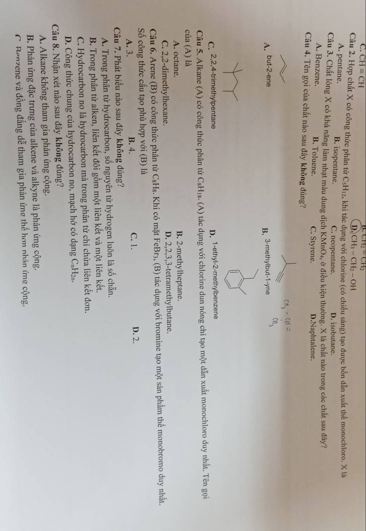 B. CH_2=CH_2
C. CHequiv CH D. CH_3-CH_2-OH
Câu 2. Hợp chất X có công thức phân tử C_5H_12 , khi tác dụng với chlorine (có chiếu sáng) tạo được bốn dẫn xuất thể monochloro. X là
A. pentane. B. isopentane. C. neopentane. D. isobutane.
Câu 3. Chất lỏng X có khả năng làm nhạt màu dung dịch K MnO_4, ở điều kiện thường. X là chất nào trong các chất sau đây?
A. Benzene. B. Toluene. C. Styrene. D.Naphtalene.
Câu 4. Tên gọi của chất nào sau đây không đúng?
Cng - 5H =
A. but-2-ene yne
cn、
B. 3-methylbut -1-
C. 2,2,4-trimethylpentane D. 1-ethyl-2-methylbenzene
Câu 5. Alkane (A) có công thức phân tử C_8H_18. (A) tác dụng với chlorine dun nóng chỉ tạo một dẫn xuất monochloro duy nhất. Tên gọi
của (A) là
A. octane. B. 2-methylheptane.
C. 2,2-dimethylhexane. D. 2,2,3,3-tetramethylbutane.
Câu 6. Arene (B) có công thức phân tử C_8H_8 2. Khi có mặt FeBr₃, (B) tác dụng với bromine tạo một sản phầm thế monobromo duy nhất.
Số công thức cấu tạo phù hợp với (B) là
A. 3. B. 4. C. 1. D. 2.
Câu 7. Phát biểu nào sau đây không đúng?
A. Trong phân tử hydrocarbon, số nguyên tử hydrogen luôn là số chẵn.
B. Trong phân tử alken, liên kết đôi gồm một liên kết và một liên kết.
C. Hydrocarbon no là hydrocarbon mà trong phân tử chỉ chứa liên kết đơn.
D. Công thức chung của hydrocarbon no, mạch hở có dạng C₆H₂₁.
Câu 8. Nhận xét nào sau đây không đúng?
A. Alkane không tham gia phản ứng cộng.
B. Phản ứng đặc trưng của alkene và alkyne là phản ứng cộng.
C. Benzene và đồng đẳng dễ tham gia phản ứng thế hơn phản ứng cộng.