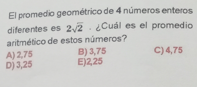 El promedio geométrico de 4 números enteros
diferentes es 2sqrt(2). ¿Cuál es el promedio
aritmético de estos números?
A) 2,75 B) 3,75 C) 4,75
D) 3,25 E) 2,25