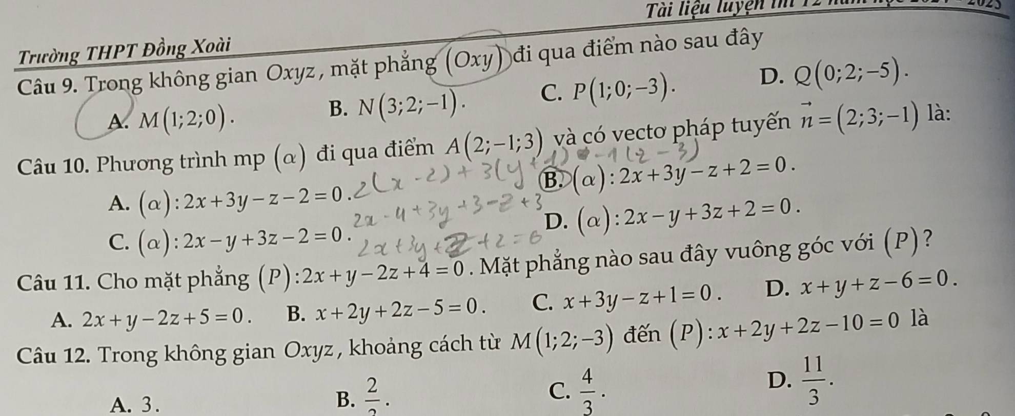 Tài liệu luyện tm 1
Trường THPT Đồng Xoài
Câu 9. Trong không gian Oxyz , mặt phẳng (Oxy) đi qua điểm nào sau đây
C. P(1;0;-3).
D. Q(0;2;-5).
A. M(1;2;0).
B. N(3;2;-1). 
Câu 10. Phương trình mp (α) đi qua điểm A(2;-1;3) và có vectơ pháp tuyến vector n=(2;3;-1) là:
B. (α): 2x+3y-z+2=0.
A. (alpha ):2x+3y-z-2=0
D. (α): 2x-y+3z+2=0.
C. (alpha ):2x-y+3z-2=0
Câu 11. Cho mặt phẳng (P): 2x+y-2z+4=0 Mặt phẳng nào sau đây vuông góc với (P)?
A. 2x+y-2z+5=0. B. x+2y+2z-5=0. C. x+3y-z+1=0. D. x+y+z-6=0. 
Câu 12. Trong không gian Oxyz , khoảng cách từ M(1;2;-3) đến (P): x+2y+2z-10=0 là
C.
A. 3. B.  2/2 .  4/3 .
D.  11/3 .