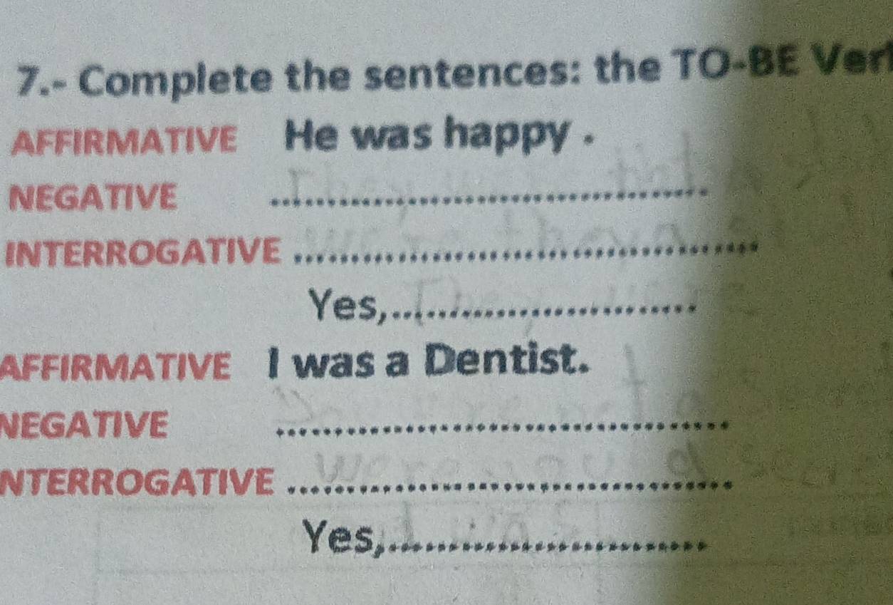 7.- Complete the sentences: the TO-BE Ver 
AFFIRMATIVE He was happy . 
NEGATIVE_ 
INTERROGATIVE 
_ 
Yes,._ 
AFFIRMATIVE I was a Dentist. 
NEGATIVE_ 
NTERROGATIVE_ 
Yes,_