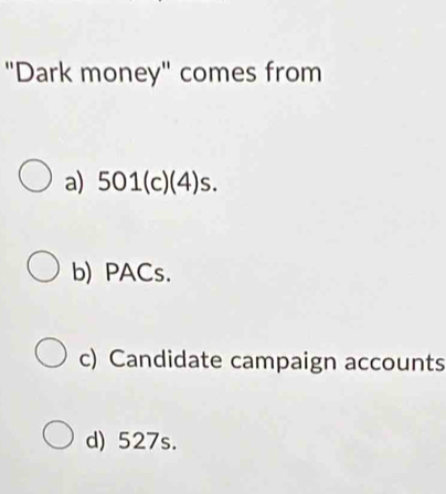 "Dark money" comes from
a) 501 (c)(4)s.
b) PACs.
c) Candidate campaign accounts
d) 527s.