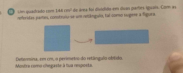 Um quadrado com 144cm^2 de área foi dividido em duas partes iguais. Com as 
referidas partes, construiu-se um retângulo, tal como sugere a figura. 
Determina, em cm, o perimetro do retângulo obtido. 
Mostra como chegaste à tua resposta.