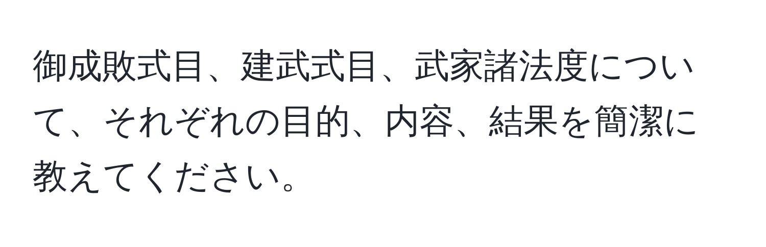 御成敗式目、建武式目、武家諸法度について、それぞれの目的、内容、結果を簡潔に教えてください。