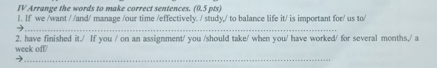 IV Arrange the words to make correct sentences. (0.5 pts) 
1. If we /want / /and/ manage /our time /effectively. / study,/ to balance life it/ is important for/ us to/ 
_ 
2. have finished it./ If you / on an assignment/ you /should take/ when you/ have worked/ for several months,/ a 
week off/ 
_