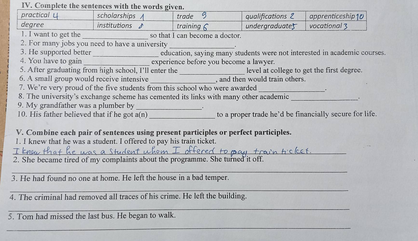 Complete the sentences with 
so that I can become a doctor. 
2. For many jobs you need to have a university_ 
3. He supported better _education, saying many students were not interested in academic courses. 
4. You have to gain _experience before you become a lawyer. 
5. After graduating from high school, I’ll enter the _level at college to get the first degree. 
6. A small group would receive intensive_ , and then would train others. 
7. We’re very proud of the five students from this school who were awarded 
_. 
8. The university’s exchange scheme has cemented its links with many other academic_ 
9. My grandfather was a plumber by_ 
10. His father believed that if he got a(n) _to a proper trade he’d be financially secure for life. 
V. Combine each pair of sentences using present participles or perfect participles. 
1. I knew that he was a student. I offered to pay his train ticket. 
_ 
2. She became tired of my complaints about the programme. She turned it off. 
_ 
3. He had found no one at home. He left the house in a bad temper. 
_ 
4. The criminal had removed all traces of his crime. He left the building. 
_ 
5. Tom had missed the last bus. He began to walk. 
_