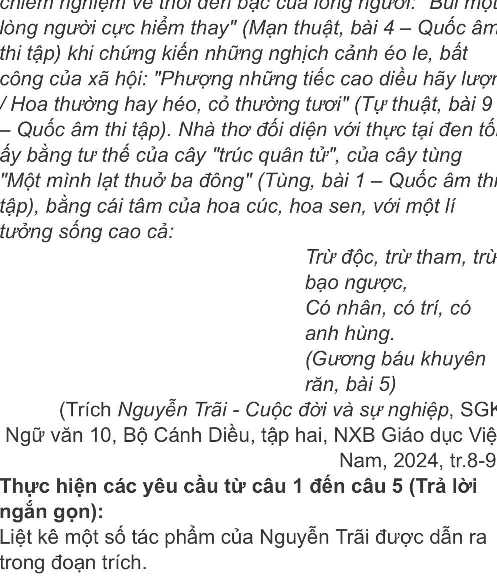 chiểm nghiệm về thời đến bạc của lồng người. Bui một 
lòng người cực hiểm thay" (Mạn thuật, bài 4 - Quốc âm 
thi tập) khi chứng kiến những nghịch cảnh éo le, bất 
công của xã hội: "Phượng những tiếc cao diều hãy lượn 
/ Hoa thường hay héo, cỏ thường tươi" (Tự thuật, bài 9 
- Quốc âm thi tập). Nhà thơ đối diện với thực tại đen tố. 
ấy bằng tư thế của cây "trúc quân tử", của cây tùng 
"Một mình lạt thuở ba đông" (Tùng, bài 1 - Quốc âm thi 
tập), bằng cái tâm của hoa cúc, hoa sen, với một lí 
tưởng sống cao cả: 
Trừ độc, trừ tham, trù 
bạo ngược, 
Có nhân, có trí, có 
anh hùng. 
(Gương báu khuyên 
rǎn, bài 5) 
(Trích Nguyễn Trãi - Cuộc đời và sự nghiệp, SGK 
Ngữ văn 10, Bộ Cánh Diều, tập hai, NXB Giáo dục Việ 
Nam, 2024, tr.8-9 
Thực hiện các yêu cầu từ câu 1 đến câu 5 (Trả lời 
ngắn gọn): 
Liệt kê một số tác phẩm của Nguyễn Trãi được dẫn ra 
trong đoạn trích.