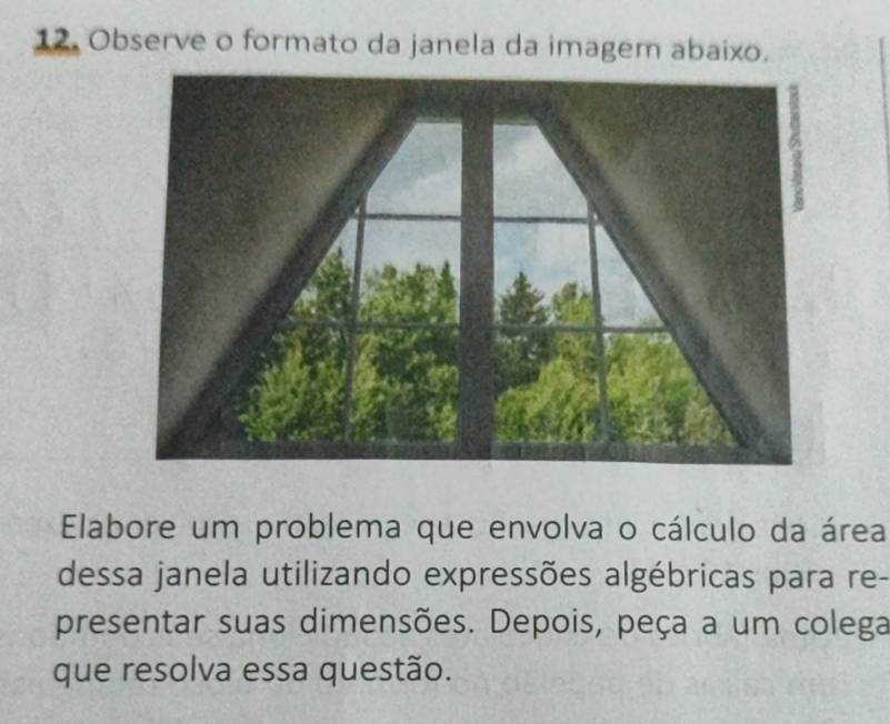 Observe o formato da janela da imagem abaixo. 
Elabore um problema que envolva o cálculo da área 
dessa janela utilizando expressões algébricas para re- 
presentar suas dimensões. Depois, peça a um colega 
que resolva essa questão.