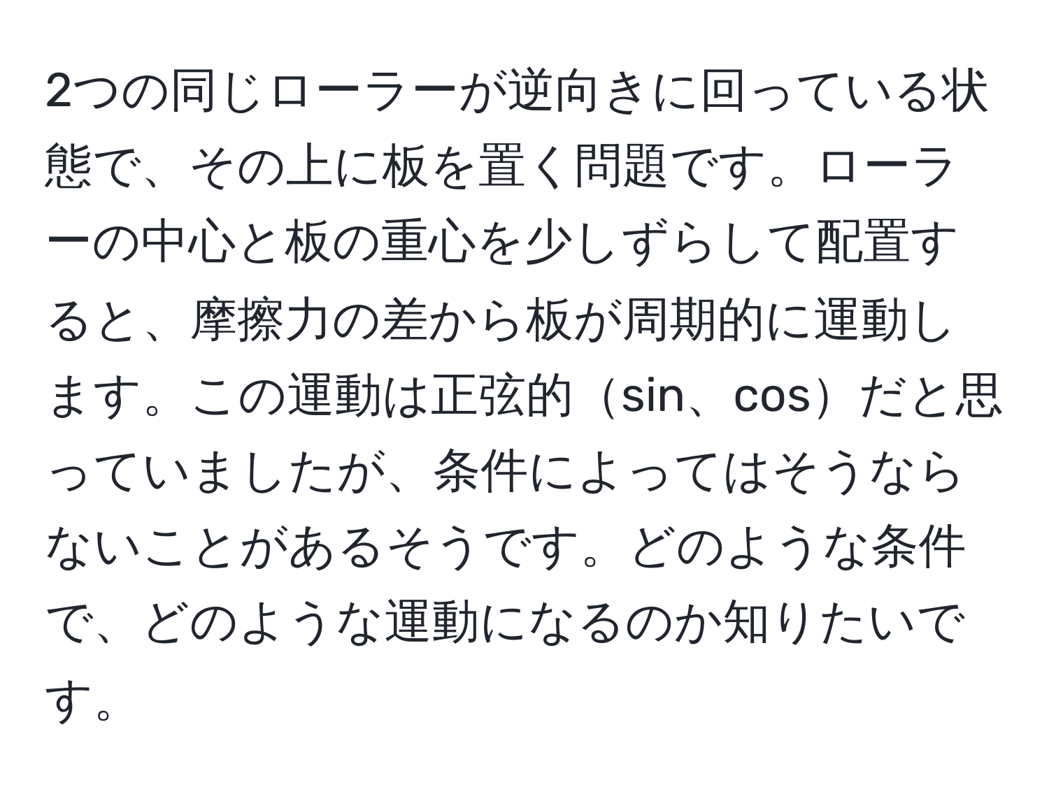 2つの同じローラーが逆向きに回っている状態で、その上に板を置く問題です。ローラーの中心と板の重心を少しずらして配置すると、摩擦力の差から板が周期的に運動します。この運動は正弦的sin、cosだと思っていましたが、条件によってはそうならないことがあるそうです。どのような条件で、どのような運動になるのか知りたいです。