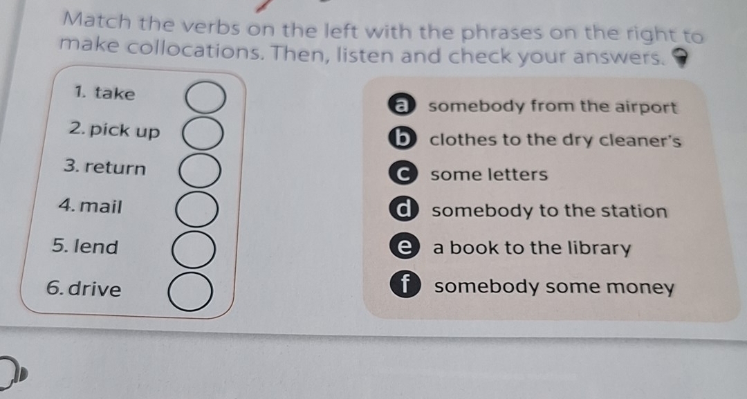 Match the verbs on the left with the phrases on the right to
make collocations. Then, listen and check your answers.
1. take
a somebody from the airport
2. pick up b clothes to the dry cleaner's
3. return
C some letters
4. mail d somebody to the station
5. lend e a book to the library
6. drive
f somebody some money