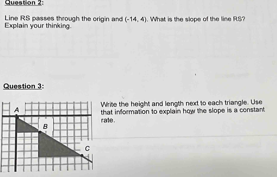 Line RS passes through the origin and (-14,4). What is the slope of the line RS? 
Explain your thinking. 
Question 3: 
Write the height and length next to each triangle. Use 
that information to explain how the slope is a constant 
rate.