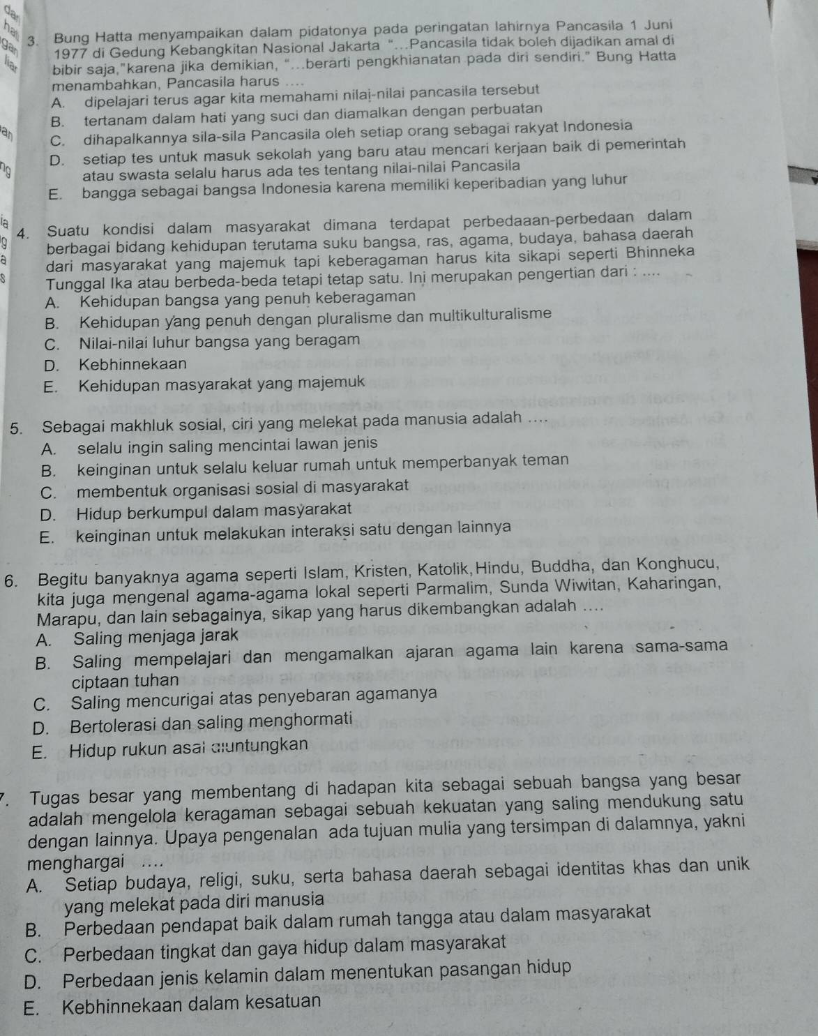 da
ha
gar
3. Bung Hatta menyampaikan dalam pidatonya pada peringatan lahirnya Pancasila 1 Juni
1977 di Gedung Kebangkitan Nasional Jakarta “…Pancasila tidak boleh dijadikan amal di
bibir saja,"karena jika demikian, “.berarti pengkhianatan pada diri sendiri.” Bung Hatta
menambahkan, Pancasila harus ....
A. dipelajari terus agar kita memahami nilai-nilai pancasila tersebut
B. tertanam dalam hati yang suci dan diamalkan dengan perbuatan
an C. dihapalkannya sila-sila Pancasila oleh setiap orang sebagai rakyat Indonesia
D. setiap tes untuk masuk sekolah yang baru atau mencari kerjaan baik di pemerintah
atau swasta selalu harus ada tes tentang nilai-nilai Pancasila
E. bangga sebagai bangsa Indonesia karena memiliki keperibadian yang luhur
la
4. Suatu kondisi dalam masyarakat dimana terdapat perbedaaan-perbedaan dalam
berbagai bidang kehidupan terutama suku bangsa, ras, agama, budaya, bahasa daerah
dari masyarakat yang majemuk tapi keberagaman harus kita sikapi seperti Bhinneka
Tunggal Ika atau berbeda-beda tetapi tetap satu. Ini merupakan pengertian dari : ....
A. Kehidupan bangsa yang penuh keberagaman
B. Kehidupan yang penuh dengan pluralisme dan multikulturalisme
C. Nilai-nilai luhur bangsa yang beragam
D. Kebhinnekaan
E. Kehidupan masyarakat yang majemuk
5. Sebagai makhluk sosial, ciri yang melekat pada manusia adalah ....
A. selalu ingin saling mencintai lawan jenis
B. keinginan untuk selalu keluar rumah untuk memperbanyak teman
C. membentuk organisasi sosial di masyarakat
D. Hidup berkumpul dalam masýarakat
E. keinginan untuk melakukan interakşi satu dengan lainnya
6. Begitu banyaknya agama seperti Islam, Kristen, Katolik, Hindu, Buddha, dan Konghucu,
kita juga mengenal agama-agama lokal seperti Parmalim, Sunda Wiwitan, Kaharingan,
Marapu, dan lain sebagainya, sikap yang harus dikembangkan adalah ....
A. Saling menjaga jarak
B. Saling mempelajari dan mengamalkan ajaran agama lain karena sama-sama
ciptaan tuhan
C. Saling mencurigai atas penyebaran agamanya
D. Bertolerasi dan saling menghormati
E. Hidup rukun asal dluntungkan
7. Tugas besar yang membentang di hadapan kita sebagai sebuah bangsa yang besar
adalah mengelola keragaman sebagai sebuah kekuatan yang saling mendukung satu
dengan lainnya. Upaya pengenalan ada tujuan mulia yang tersimpan di dalamnya, yakni
menghargai ....
A. Setiap budaya, religi, suku, serta bahasa daerah sebagai identitas khas dan unik
yang melekat pada diri manusia
B. Perbedaan pendapat baik dalam rumah tangga atau dalam masyarakat
C. Perbedaan tingkat dan gaya hidup dalam masyarakat
D. Perbedaan jenis kelamin dalam menentukan pasangan hidup
E. Kebhinnekaan dalam kesatuan