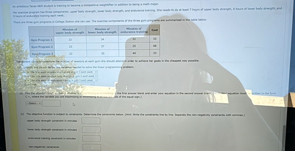 An ambitious Texas A&M student is training to become a competitive weightlifter in addition to being a math major.
Her exercise program has three components: upper body strength, lower body strength, and endurance training. She needs to do at least 7 hours of upper body strength, 6 hours of lower body strength, and
9 hours of endurance training each week.
There are three gym programs in College Station she can use. The exercise components of the three gym programs are summarized in the table below.
The student wants to determine the number of sessions at each gym she should attend in order to achieve her goals in the cheapest way possible.
(a). Identify and clearly define the variables needed to solve the linear programming problem.
the time spent on endurance training at gym 1 each week √
h= the time spent on upper body strength at gym 2 each week ≌
z= the time spent on endurance training at gym 3 each week
C= cost
(b) Find the objective function. Select whether it's maximizing or minimizing in the first answer blank and enter your equation in the second answer blank. (H Your equation must be written in the form
C= , where the variable you are maximizing or minimizing is on the left side of the equal sign.)
=Select √
(c) The objective function is subject to constraints. Determine the constraints below. (Hint: Write the constraints line by line. Separate the non-negativity constraints with commas.)
upper body strength constraint in minutes
lower body strength constraint in minutes
endurance training constraint in minutes
non-negativity constraints