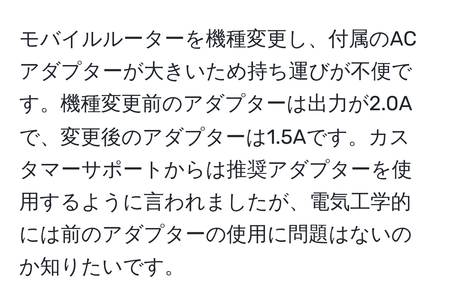 モバイルルーターを機種変更し、付属のACアダプターが大きいため持ち運びが不便です。機種変更前のアダプターは出力が2.0Aで、変更後のアダプターは1.5Aです。カスタマーサポートからは推奨アダプターを使用するように言われましたが、電気工学的には前のアダプターの使用に問題はないのか知りたいです。