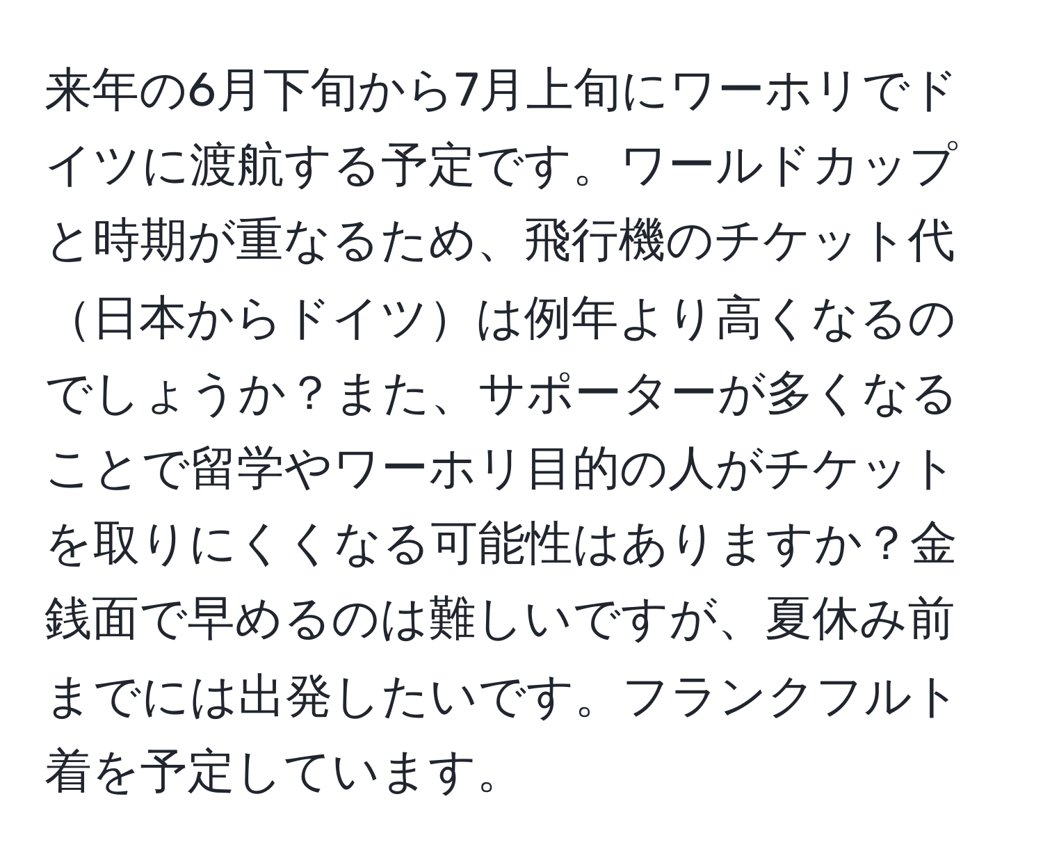 来年の6月下旬から7月上旬にワーホリでドイツに渡航する予定です。ワールドカップと時期が重なるため、飛行機のチケット代日本からドイツは例年より高くなるのでしょうか？また、サポーターが多くなることで留学やワーホリ目的の人がチケットを取りにくくなる可能性はありますか？金銭面で早めるのは難しいですが、夏休み前までには出発したいです。フランクフルト着を予定しています。