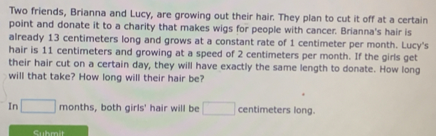 Two friends, Brianna and Lucy, are growing out their hair. They plan to cut it off at a certain 
point and donate it to a charity that makes wigs for people with cancer. Brianna's hair is 
already 13 centimeters long and grows at a constant rate of 1 centimeter per month. Lucy's 
hair is 11 centimeters and growing at a speed of 2 centimeters per month. If the girls get 
their hair cut on a certain day, they will have exactly the same length to donate. How long 
will that take? How long will their hair be? 
In □ months , both girls' hair will be □ centimeters long. 
Suhmit