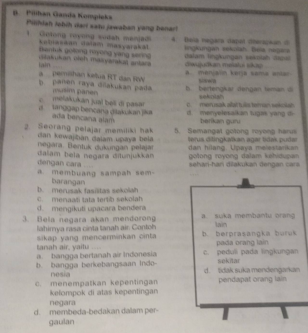 Pilihan Ganda Kompieks
Pilihiah lebih dari satu jawaban yang benar!
1. Gotong royong sudah menjadi 4. Beią negara dapat diterapkan di
kabiasaan dalam masyaraka lingkungan sekolah. Beia negara
Bentuk gotong royong yang serin dalam lingkungan sekolah dapal
dilakukan oich masyarakat antara
lain diwujudkan məïalui sikap
a. menjalin kərja sama antar
a pemilihan ketua RT dan RW
ssiwa
b. panen raya dilakukan pada
b. bertengkar dengan teman di
musim panen
sekolah
melakukan jual beii đi pasar
o. merusak alat tulls teman sekolah
d. tanggap bencana dilakukan jika
d. menyelesaikan tugas yang di
ada bencana aíam
berikan guru
2. Seorang pelajar memiliki hak 5. Semangat gotong royong harus
dan kewajibán dalam upaya bela terus ditingkatkan agar tidak puðar
negara. Bentuk dukungan pelajar dan hilang, Upaya melestarikan
dalam bela negara ditunjukkan gotong royong dalam kehidupan 
dengan cara ....
sehari-hari dilakukan dengan cara
a. membuang sampah sem-
barangan
b. merusak fasilitas sekolah
c. menaati tata tertib sekolah
d. mengikuti upacara bendera
3. Bela negara akan mendorong
a. suka membantu oran
lahirnya rasa cinta tanah air. Contoh lain
sikap yang mencerminkan cinta b. berprasangka buruk
tanah air, yaitu . 、 , , pada orang lain
a. bangga bertanah air Indonesia c. peduli pada lingkungan
b. bangga berkebangsaan Indo-
sekitar
nesia
d. tidak suka mendengarkan
c. menempatkan kepentingan pendapat orang lain
kelompok di atas kepentingan
negara
d. membeda-bedakan dalam per-
gaulan