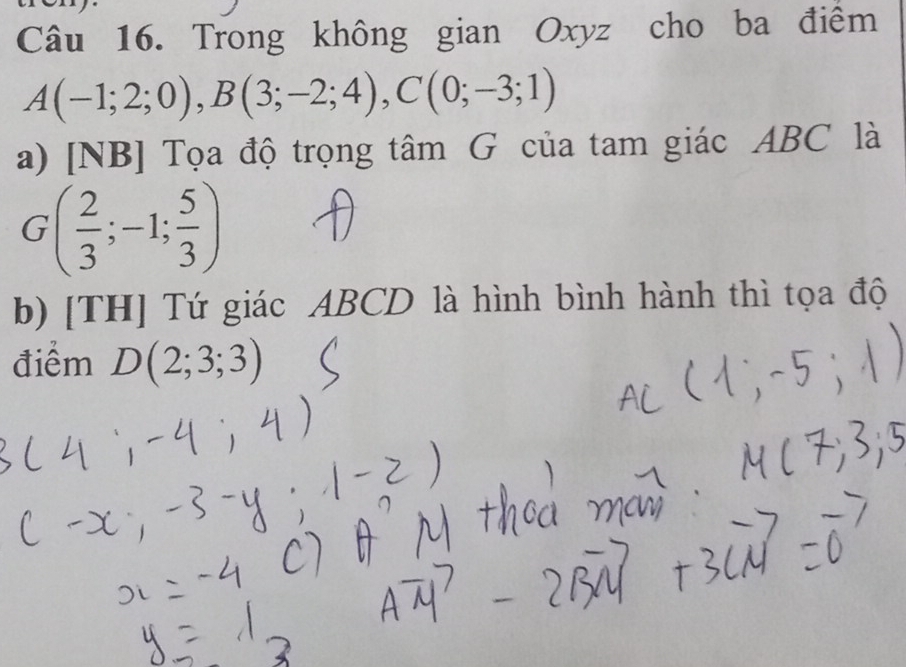 Trong không gian Oxyz cho ba điểm
A(-1;2;0), B(3;-2;4), C(0;-3;1)
a) [NB] Tọa độ trọng tâm G của tam giác ABC là
G( 2/3 ;-1; 5/3 )
b) [TH] Tứ giác ABCD là hình bình hành thì tọa độ 
điểm D(2;3;3)