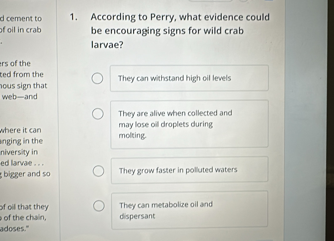 cement to 1. According to Perry, what evidence could
of oil in crab be encouraging signs for wild crab

larvae?
rs of the
ted from the
They can withstand high oil levels
hous sign that
web—and
They are alive when collected and
may lose oil droplets during
where it can
molting.
anging in the
niversity in
ed larvae . . .
g bigger and so They grow faster in polluted waters
of oil that they They can metabolize oil and
of the chain, dispersant
adoses."
