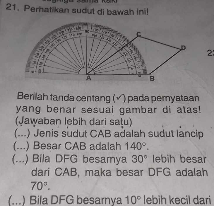 Perhatikan sudut di bawah ini! 
23 
Berilah tanda centang (√) pada pernyataan 
yang benar sesuai gambar di atas! 
(Jawaban lebih dari sațu) 
C (...) Jenis sudut CAB adalah sudut lancip 
(...) Besar CAB adalah 140°. 
(...) Bila DFG besarnya 30° lebih besar 
dari CAB, maka besar DFG adalah
70°. 
(...) Bila DFG besarnya 10° lebih kecil dari