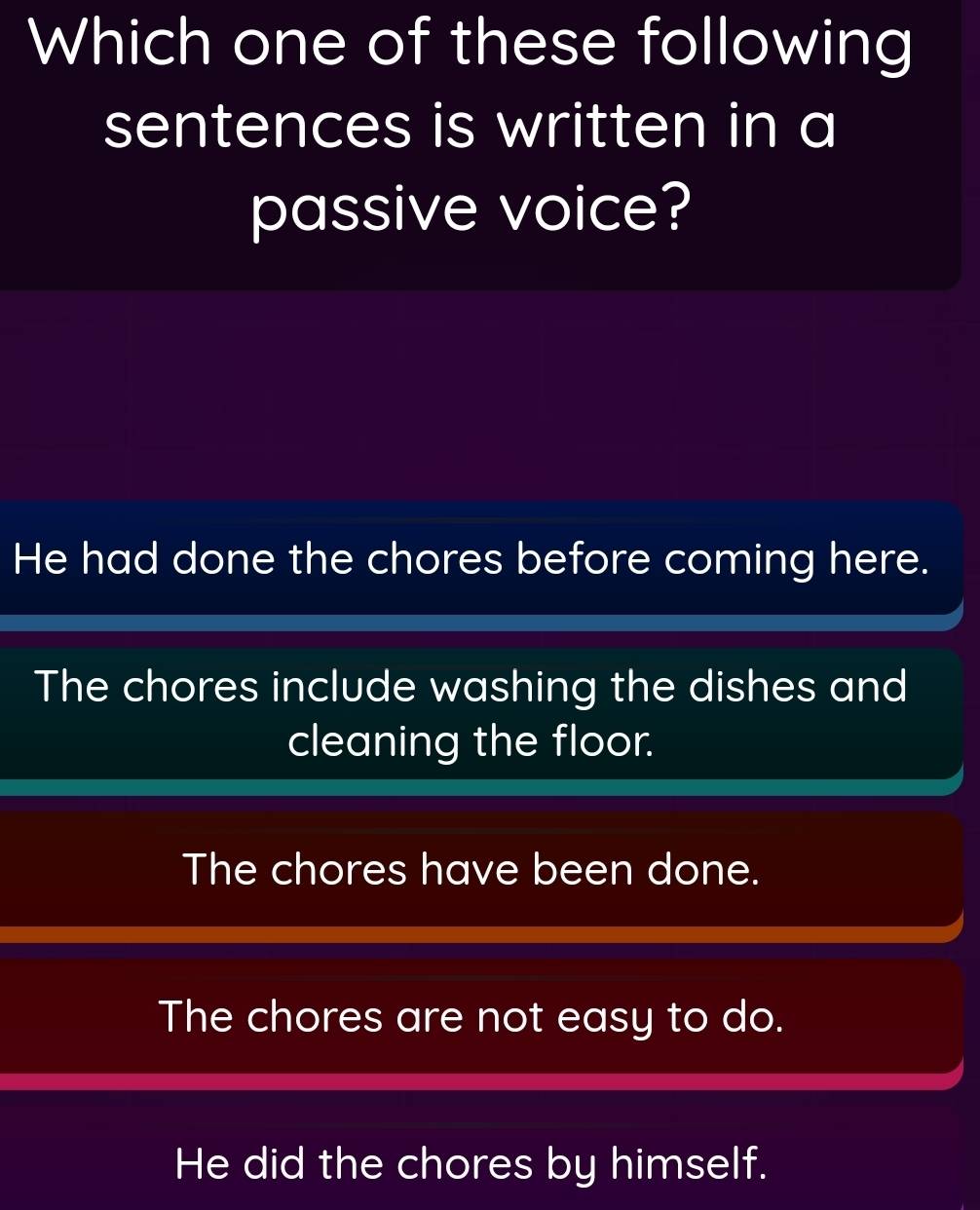 Which one of these following
sentences is written in a
passive voice?
He had done the chores before coming here.
The chores include washing the dishes and
cleaning the floor.
The chores have been done.
The chores are not easy to do.
He did the chores by himself.