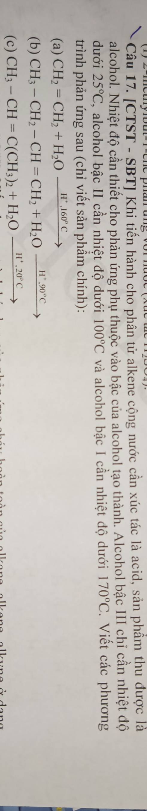 [CTST - SBT] Khi tiến hành cho phân tử alkene cộng nước cần xúc tác là acid, sản phẩm thu được là 
alcohol. Nhiệt độ cần thiết cho phản ứng phụ thuộc vào bậc của alcohol tạo thành. Alcohol bậc III chỉ cần nhiệt độ 
dưới 25°C , alcohol bậc II cần nhiệt độ dưới 100°C và alcohol bậc I cần nhiệt độ dưới 170°C. Viết các phương 
trình phản ứng sau (chỉ viết sản phẩm chính): 
(a) CH_2=CH_2+H_2Ofrac H^+,160°C
(b) CH_3-CH_2-CH=CH_2+H_2Oxrightarrow H^+.90°Cto
(c) CH_3-CH=C(CH_3)_2+H_2Oxrightarrow H^+,20°C
